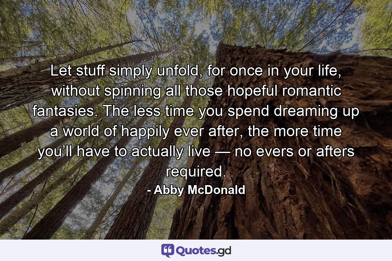 Let stuff simply unfold, for once in your life, without spinning all those hopeful romantic fantasies. The less time you spend dreaming up a world of happily ever after, the more time you’ll have to actually live — no evers or afters required. - Quote by Abby McDonald