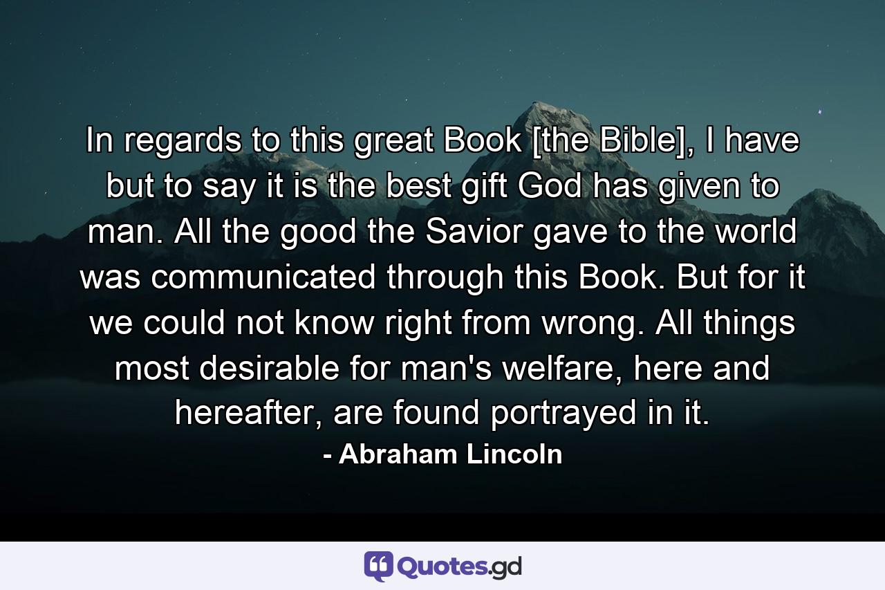 In regards to this great Book [the Bible], I have but to say it is the best gift God has given to man. All the good the Savior gave to the world was communicated through this Book. But for it we could not know right from wrong. All things most desirable for man's welfare, here and hereafter, are found portrayed in it. - Quote by Abraham Lincoln