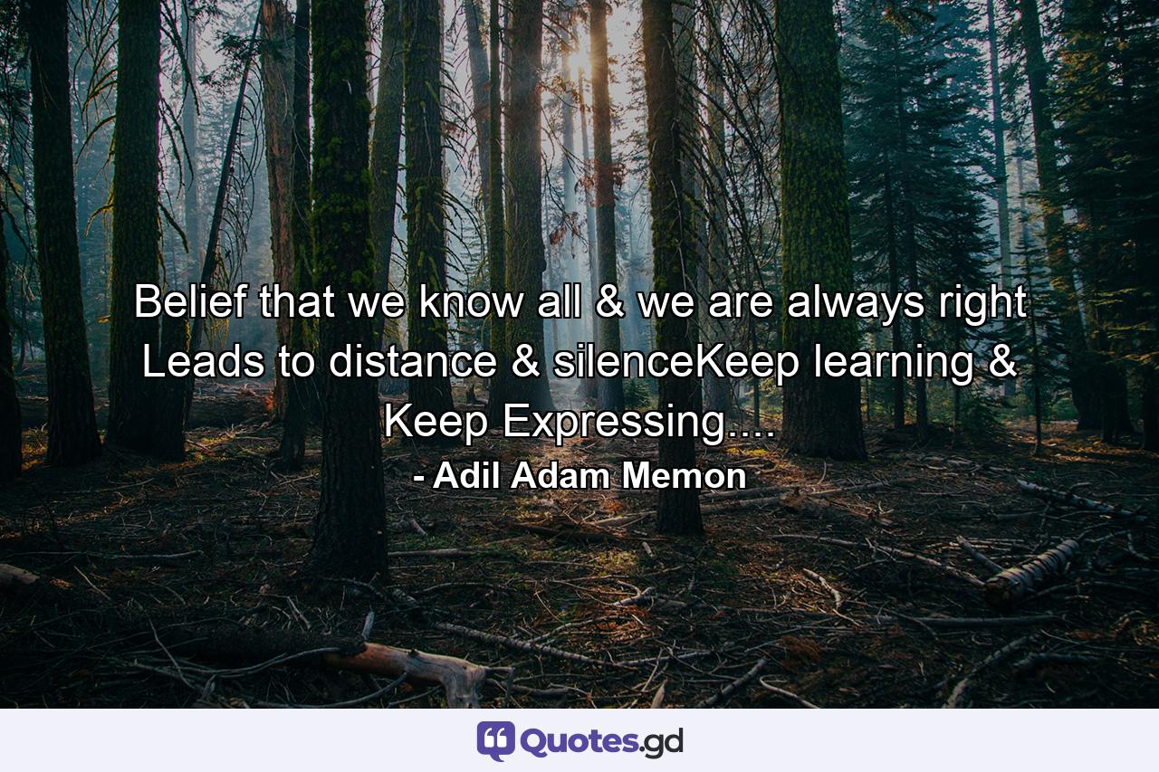 Belief that we know all & we are always right Leads to distance & silenceKeep learning & Keep Expressing.... - Quote by Adil Adam Memon