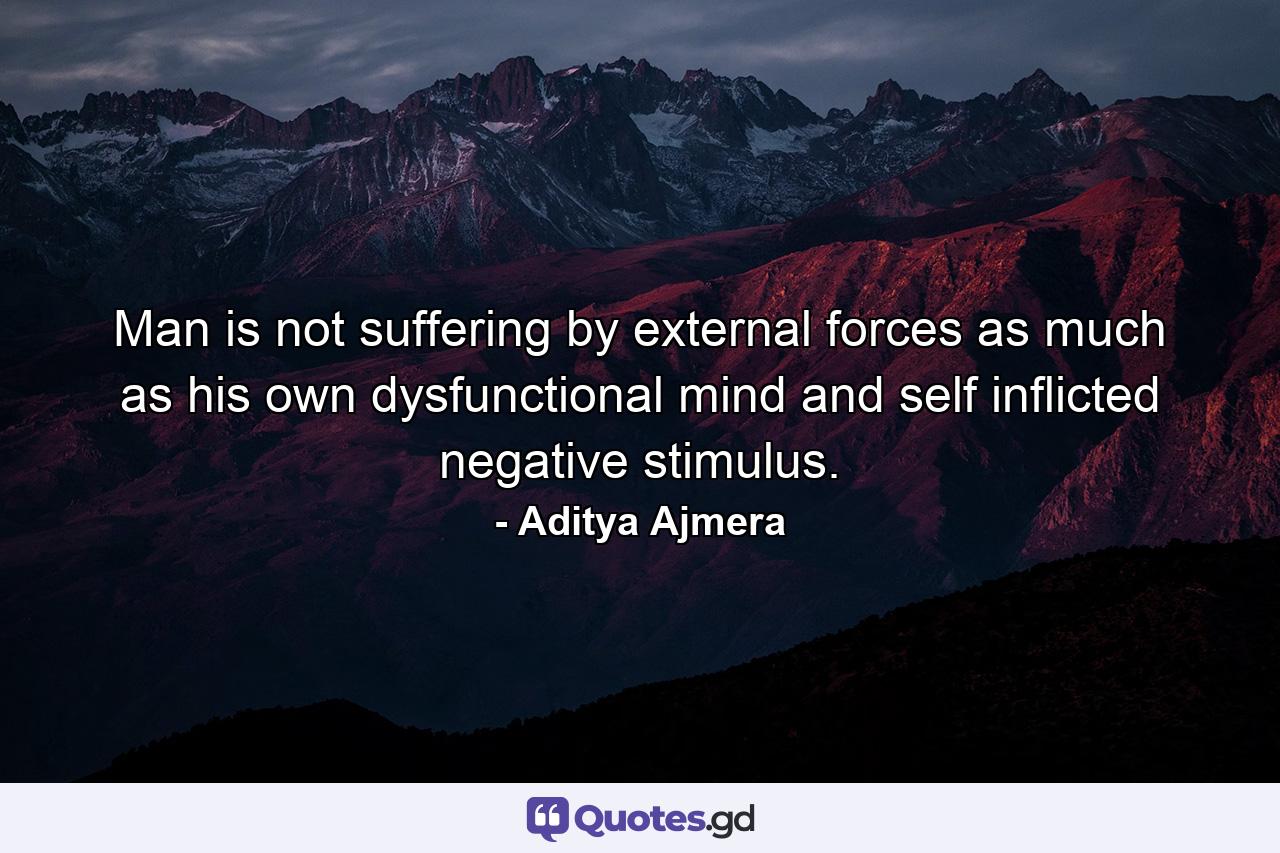 Man is not suffering by external forces as much as his own dysfunctional mind and self inflicted negative stimulus. - Quote by Aditya Ajmera