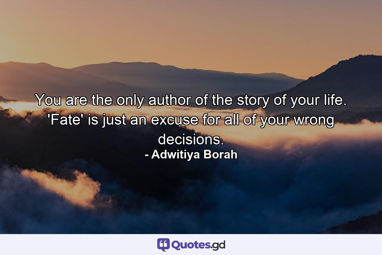 You are the only author of the story of your life. 'Fate' is just an excuse for all of your wrong decisions. - Quote by Adwitiya Borah