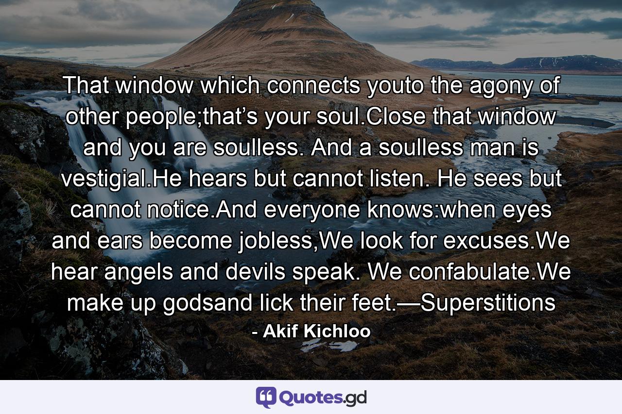 That window which connects youto the agony of other people;that’s your soul.Close that window and you are soulless. And a soulless man is vestigial.He hears but cannot listen. He sees but cannot notice.And everyone knows:when eyes and ears become jobless,We look for excuses.We hear angels and devils speak. We confabulate.We make up godsand lick their feet.—Superstitions - Quote by Akif Kichloo