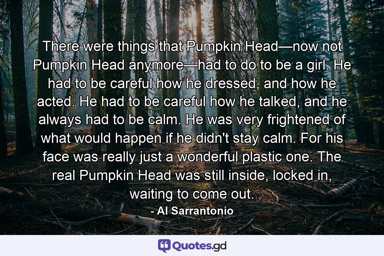 There were things that Pumpkin Head—now not Pumpkin Head anymore—had to do to be a girl. He had to be careful how he dressed, and how he acted. He had to be careful how he talked, and he always had to be calm. He was very frightened of what would happen if he didn't stay calm. For his face was really just a wonderful plastic one. The real Pumpkin Head was still inside, locked in, waiting to come out. - Quote by Al Sarrantonio