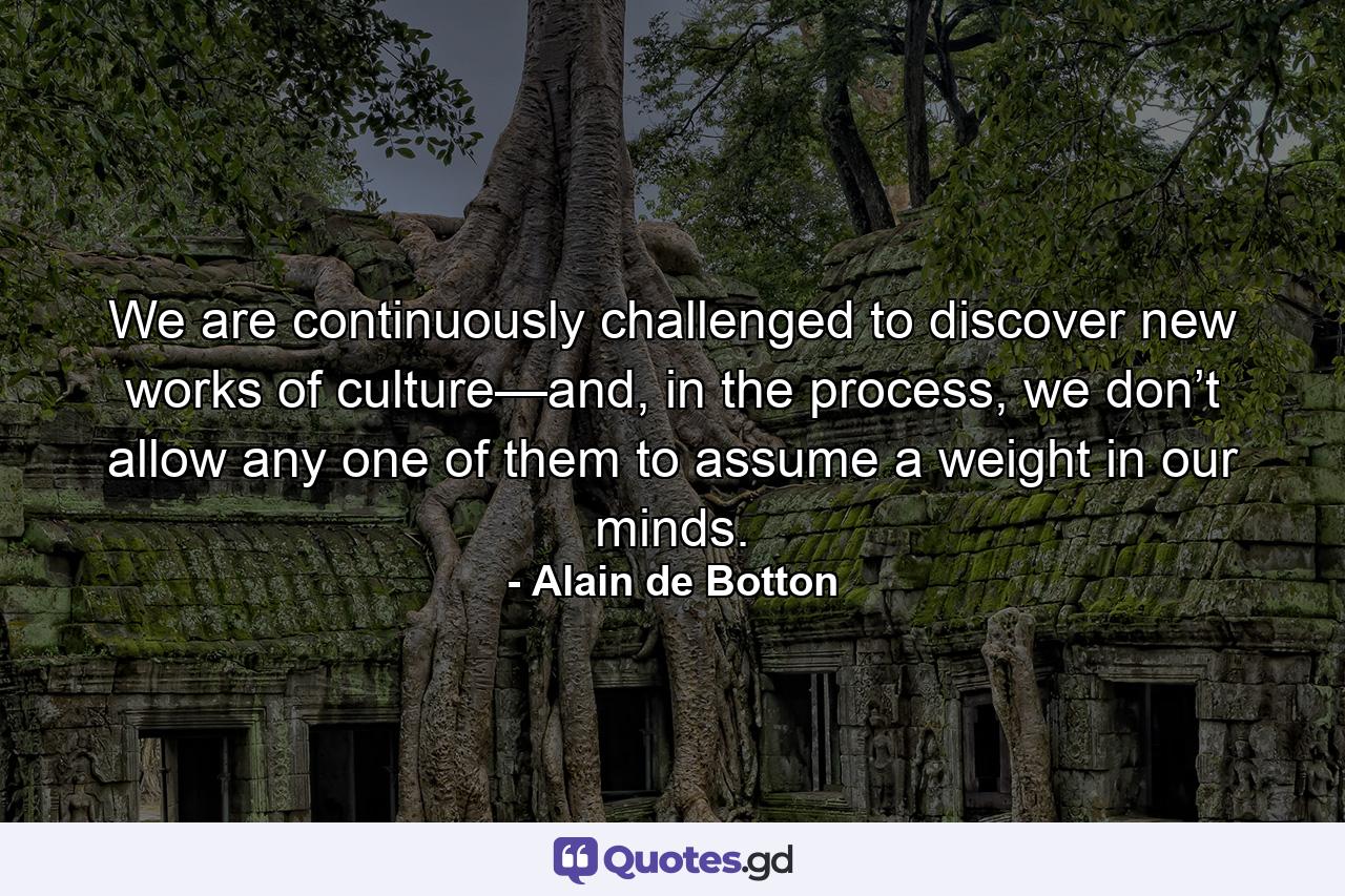 We are continuously challenged to discover new works of culture—and, in the process, we don’t allow any one of them to assume a weight in our minds. - Quote by Alain de Botton