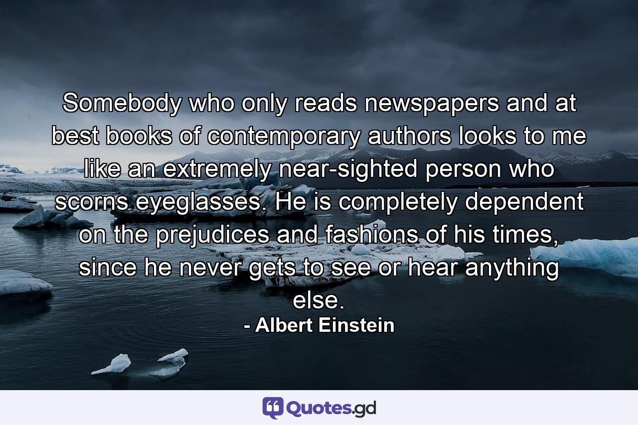 Somebody who only reads newspapers and at best books of contemporary authors looks to me like an extremely near-sighted person who scorns eyeglasses. He is completely dependent on the prejudices and fashions of his times, since he never gets to see or hear anything else. - Quote by Albert Einstein