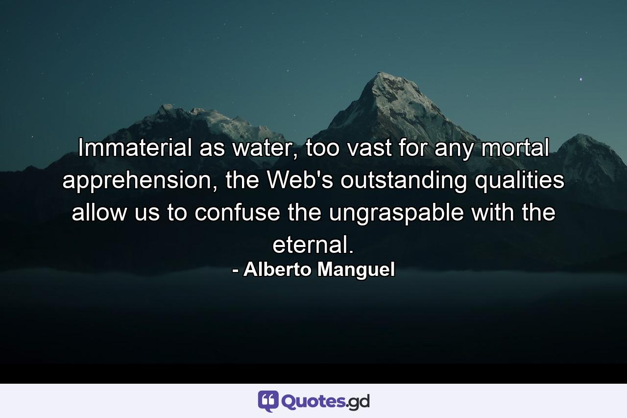 Immaterial as water, too vast for any mortal apprehension, the Web's outstanding qualities allow us to confuse the ungraspable with the eternal. - Quote by Alberto Manguel