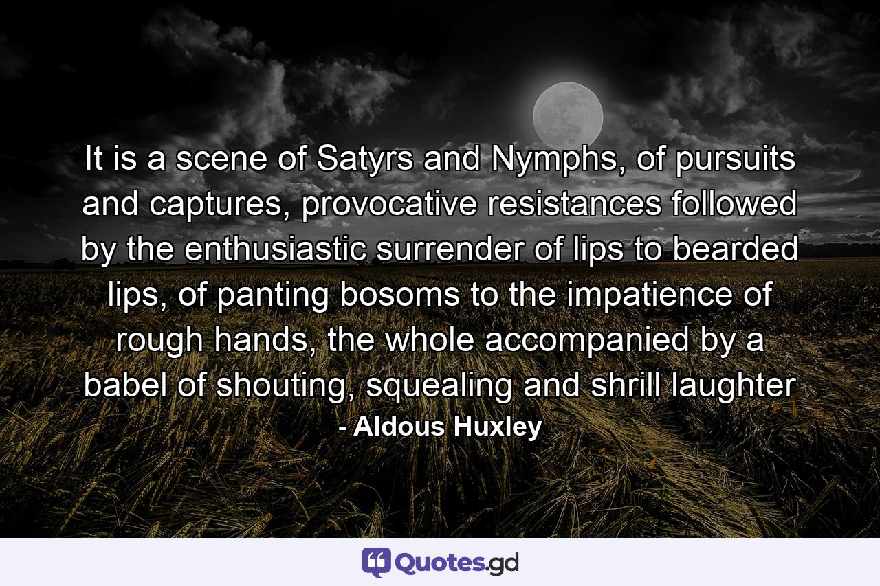 It is a scene of Satyrs and Nymphs, of pursuits and captures, provocative resistances followed by the enthusiastic surrender of lips to bearded lips, of panting bosoms to the impatience of rough hands, the whole accompanied by a babel of shouting, squealing and shrill laughter - Quote by Aldous Huxley