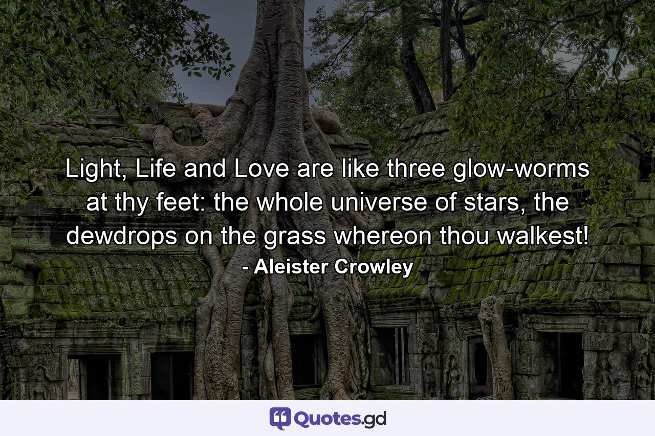 Light, Life and Love are like three glow-worms at thy feet: the whole universe of stars, the dewdrops on the grass whereon thou walkest! - Quote by Aleister Crowley