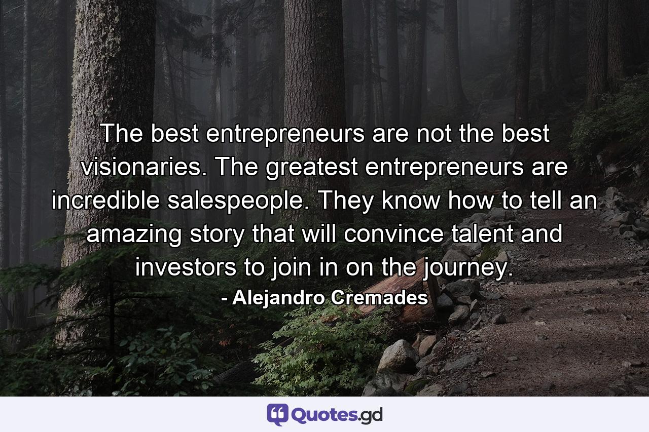 The best entrepreneurs are not the best visionaries. The greatest entrepreneurs are incredible salespeople. They know how to tell an amazing story that will convince talent and investors to join in on the journey. - Quote by Alejandro Cremades