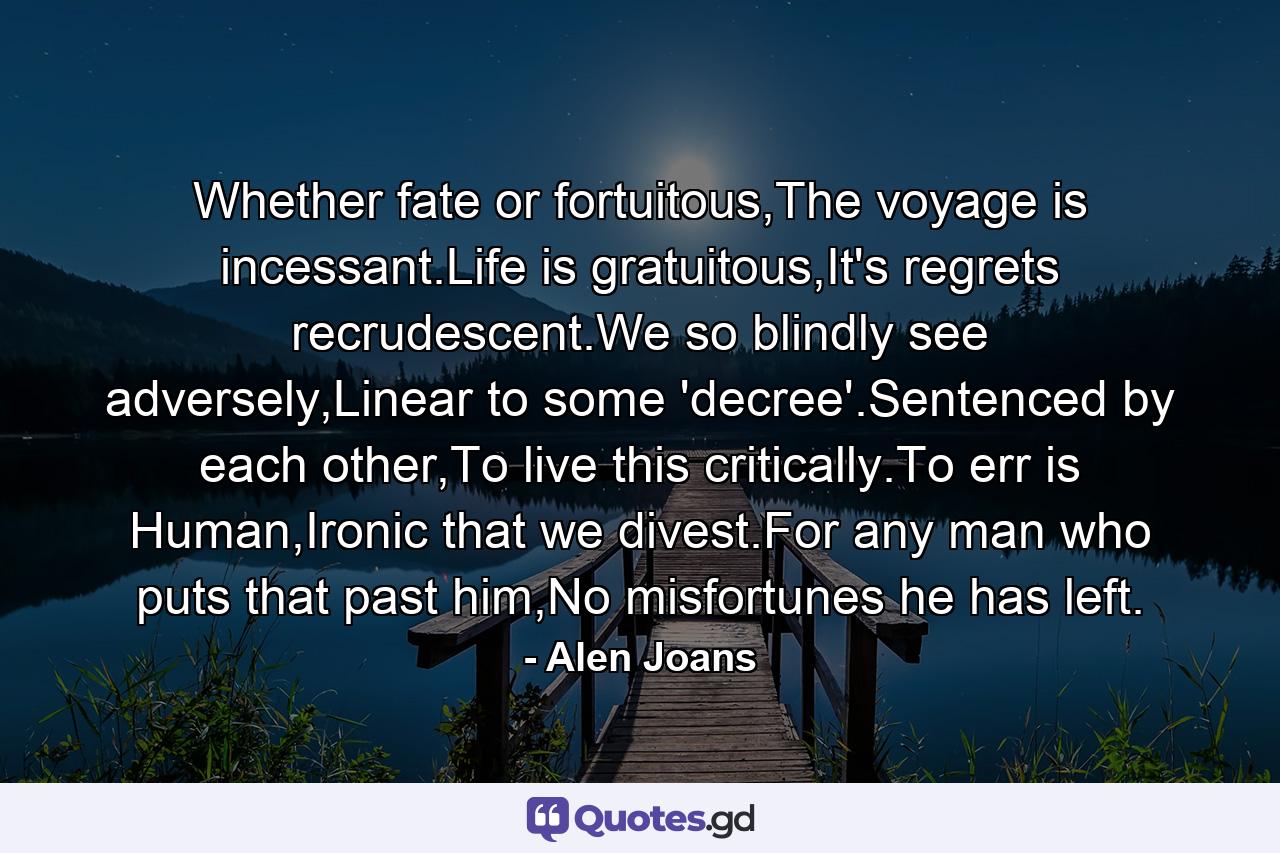 Whether fate or fortuitous,The voyage is incessant.Life is gratuitous,It's regrets recrudescent.We so blindly see adversely,Linear to some 'decree'.Sentenced by each other,To live this critically.To err is Human,Ironic that we divest.For any man who puts that past him,No misfortunes he has left. - Quote by Alen Joans