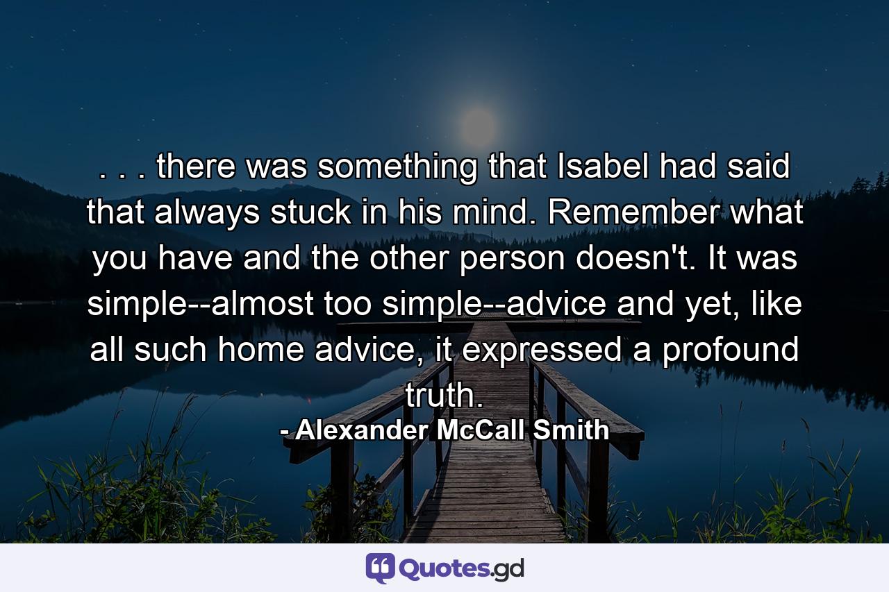 . . . there was something that Isabel had said that always stuck in his mind. Remember what you have and the other person doesn't. It was simple--almost too simple--advice and yet, like all such home advice, it expressed a profound truth. - Quote by Alexander McCall Smith