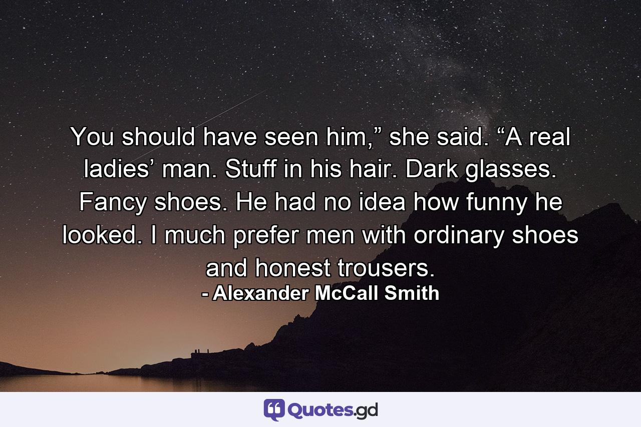 You should have seen him,” she said. “A real ladies’ man. Stuff in his hair. Dark glasses. Fancy shoes. He had no idea how funny he looked. I much prefer men with ordinary shoes and honest trousers. - Quote by Alexander McCall Smith