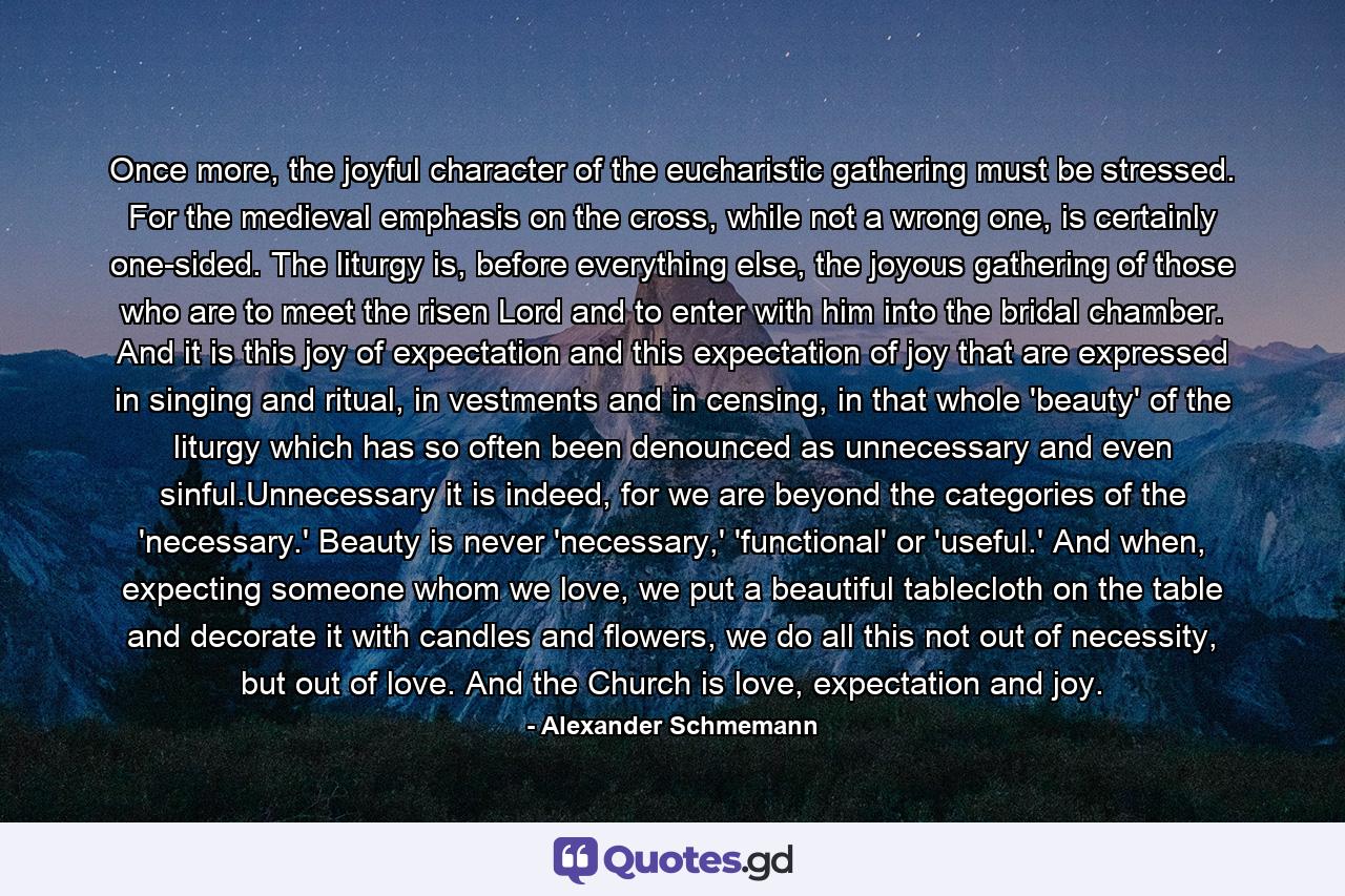 Once more, the joyful character of the eucharistic gathering must be stressed. For the medieval emphasis on the cross, while not a wrong one, is certainly one-sided. The liturgy is, before everything else, the joyous gathering of those who are to meet the risen Lord and to enter with him into the bridal chamber. And it is this joy of expectation and this expectation of joy that are expressed in singing and ritual, in vestments and in censing, in that whole 'beauty' of the liturgy which has so often been denounced as unnecessary and even sinful.Unnecessary it is indeed, for we are beyond the categories of the 'necessary.' Beauty is never 'necessary,' 'functional' or 'useful.' And when, expecting someone whom we love, we put a beautiful tablecloth on the table and decorate it with candles and flowers, we do all this not out of necessity, but out of love. And the Church is love, expectation and joy. - Quote by Alexander Schmemann