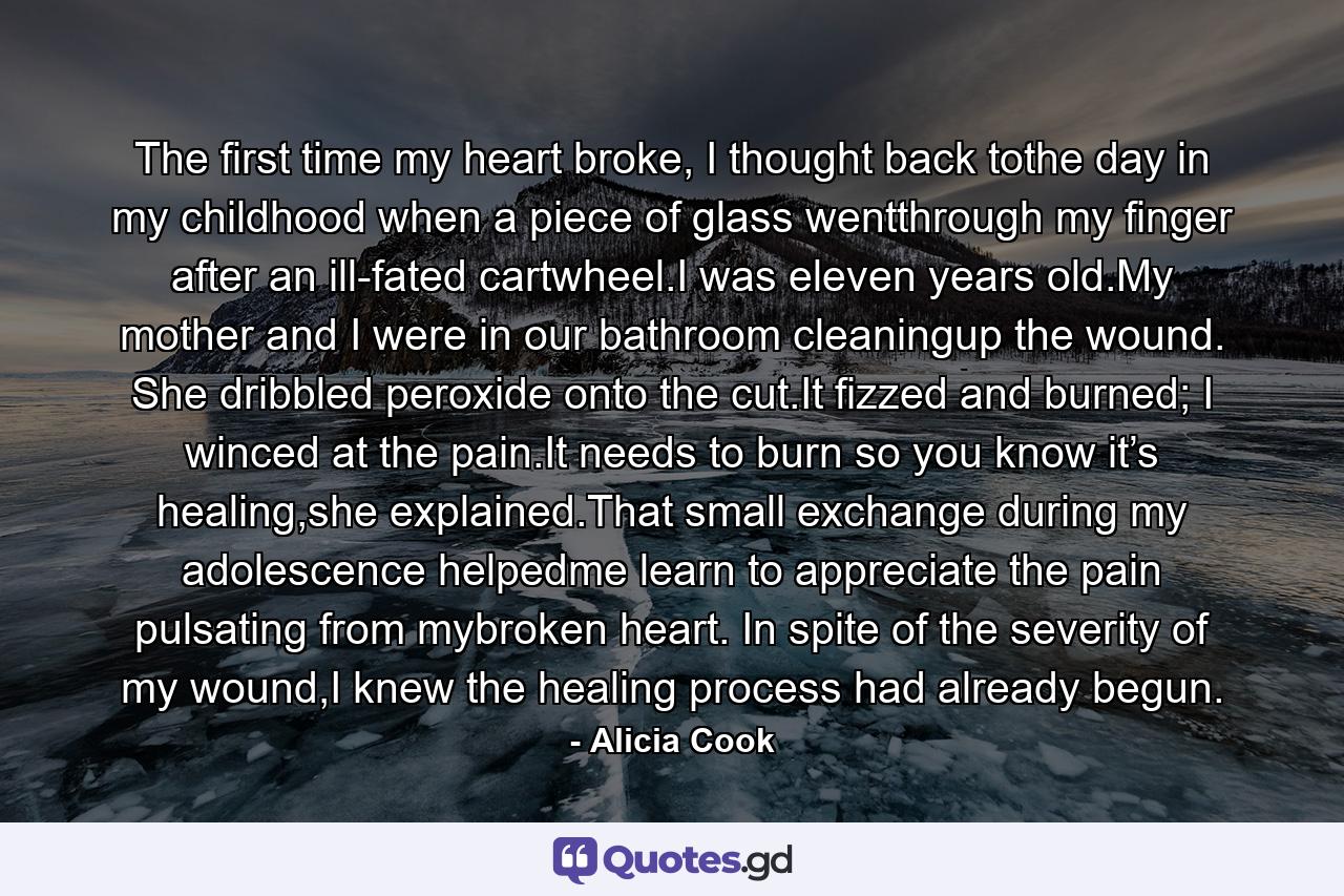 The first time my heart broke, I thought back tothe day in my childhood when a piece of glass wentthrough my finger after an ill-fated cartwheel.I was eleven years old.My mother and I were in our bathroom cleaningup the wound. She dribbled peroxide onto the cut.It fizzed and burned; I winced at the pain.It needs to burn so you know it’s healing,she explained.That small exchange during my adolescence helpedme learn to appreciate the pain pulsating from mybroken heart. In spite of the severity of my wound,I knew the healing process had already begun. - Quote by Alicia Cook