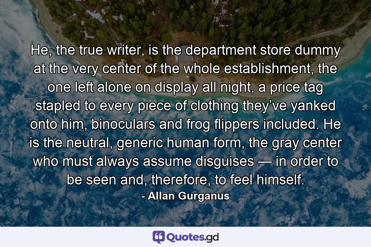 He, the true writer, is the department store dummy at the very center of the whole establishment, the one left alone on display all night, a price tag stapled to every piece of clothing they’ve yanked onto him, binoculars and frog flippers included. He is the neutral, generic human form, the gray center who must always assume disguises — in order to be seen and, therefore, to feel himself. - Quote by Allan Gurganus