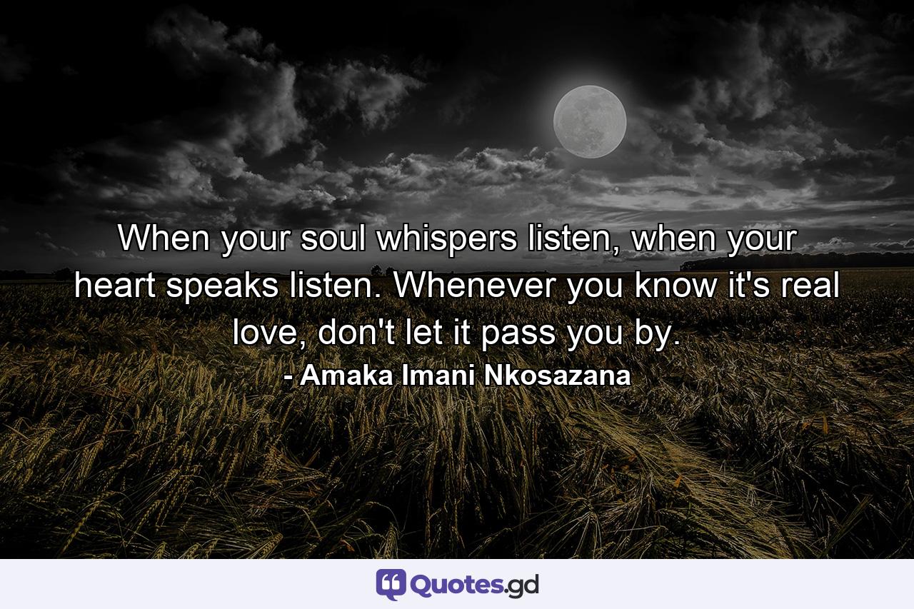 When your soul whispers listen, when your heart speaks listen. Whenever you know it's real love, don't let it pass you by. - Quote by Amaka Imani Nkosazana