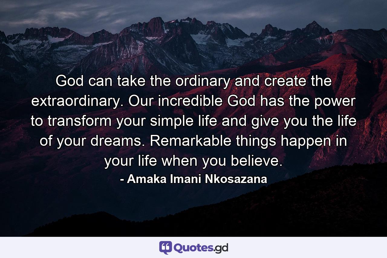 God can take the ordinary and create the extraordinary. Our incredible God has the power to transform your simple life and give you the life of your dreams. Remarkable things happen in your life when you believe. - Quote by Amaka Imani Nkosazana