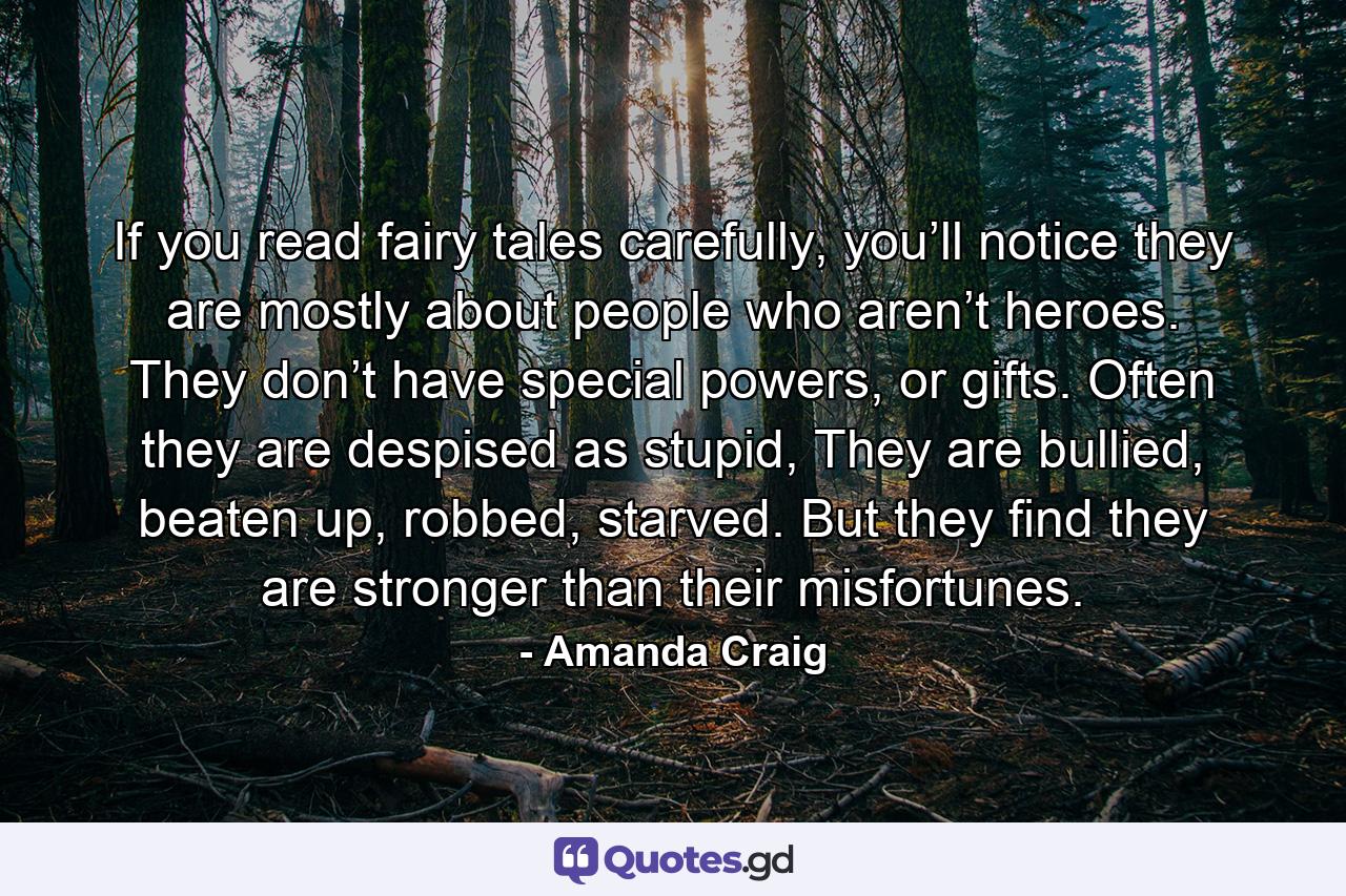 If you read fairy tales carefully, you’ll notice they are mostly about people who aren’t heroes. They don’t have special powers, or gifts. Often they are despised as stupid, They are bullied, beaten up, robbed, starved. But they find they are stronger than their misfortunes. - Quote by Amanda Craig