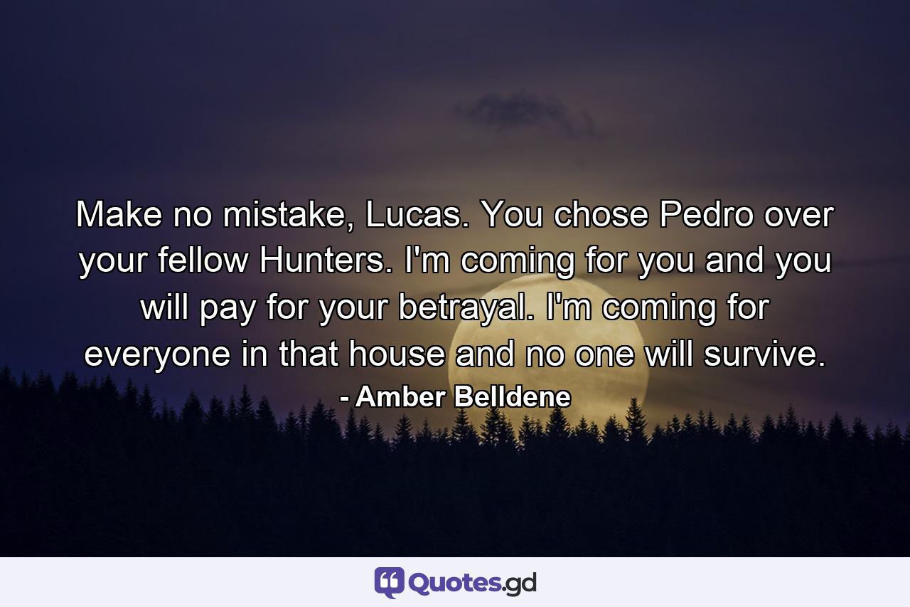 Make no mistake, Lucas. You chose Pedro over your fellow Hunters. I'm coming for you and you will pay for your betrayal. I'm coming for everyone in that house and no one will survive. - Quote by Amber Belldene