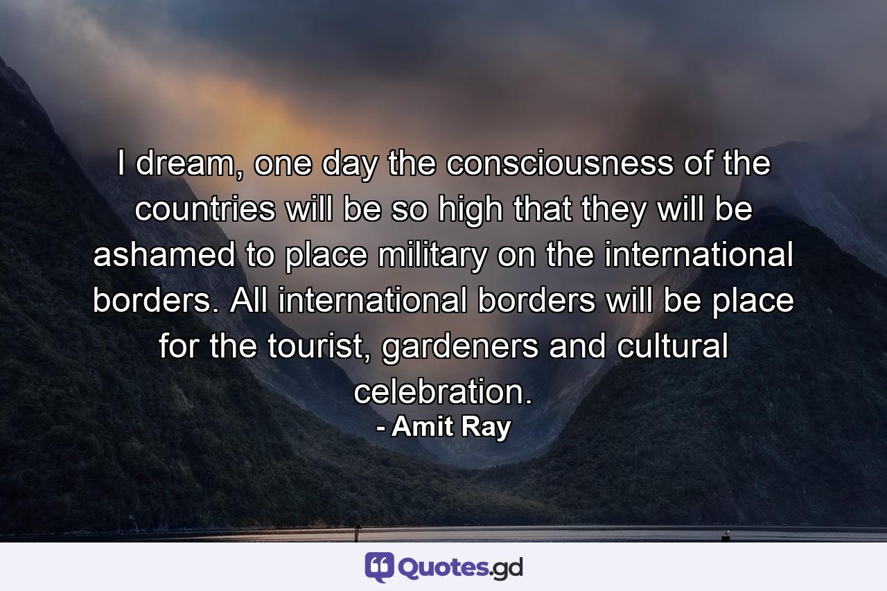 I dream, one day the consciousness of the countries will be so high that they will be ashamed to place military on the international borders. All international borders will be place for the tourist, gardeners and cultural celebration. - Quote by Amit Ray