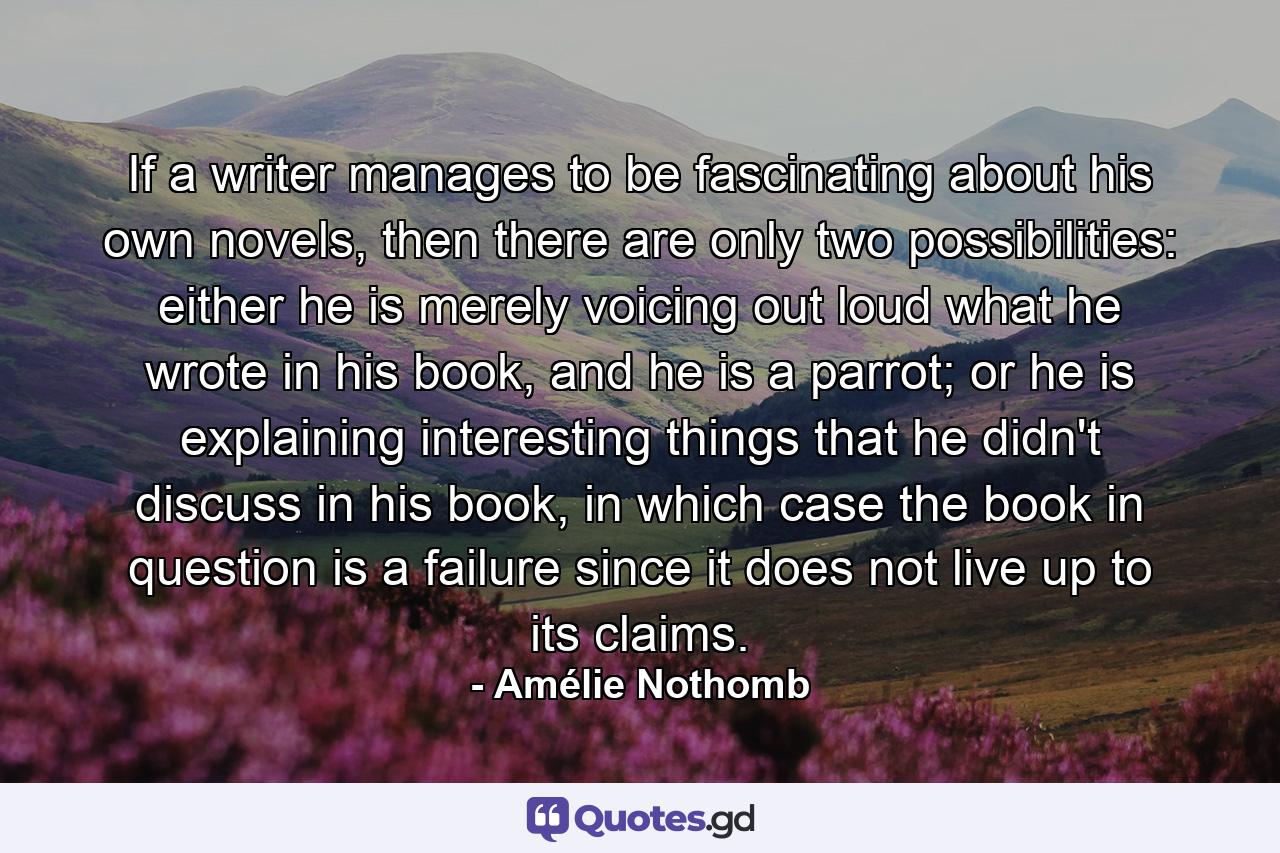 If a writer manages to be fascinating about his own novels, then there are only two possibilities: either he is merely voicing out loud what he wrote in his book, and he is a parrot; or he is explaining interesting things that he didn't discuss in his book, in which case the book in question is a failure since it does not live up to its claims. - Quote by Amélie Nothomb