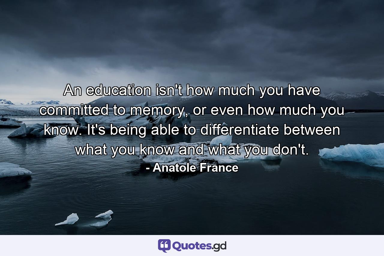 An education isn't how much you have committed to memory, or even how much you know. It's being able to differentiate between what you know and what you don't. - Quote by Anatole France