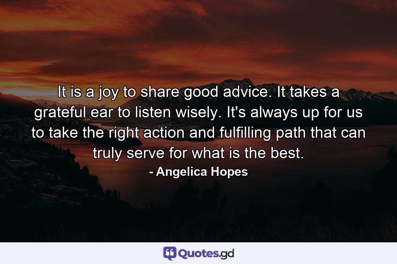 It is a joy to share good advice. It takes a grateful ear to listen wisely. It's always up for us to take the right action and fulfilling path that can truly serve for what is the best. - Quote by Angelica Hopes