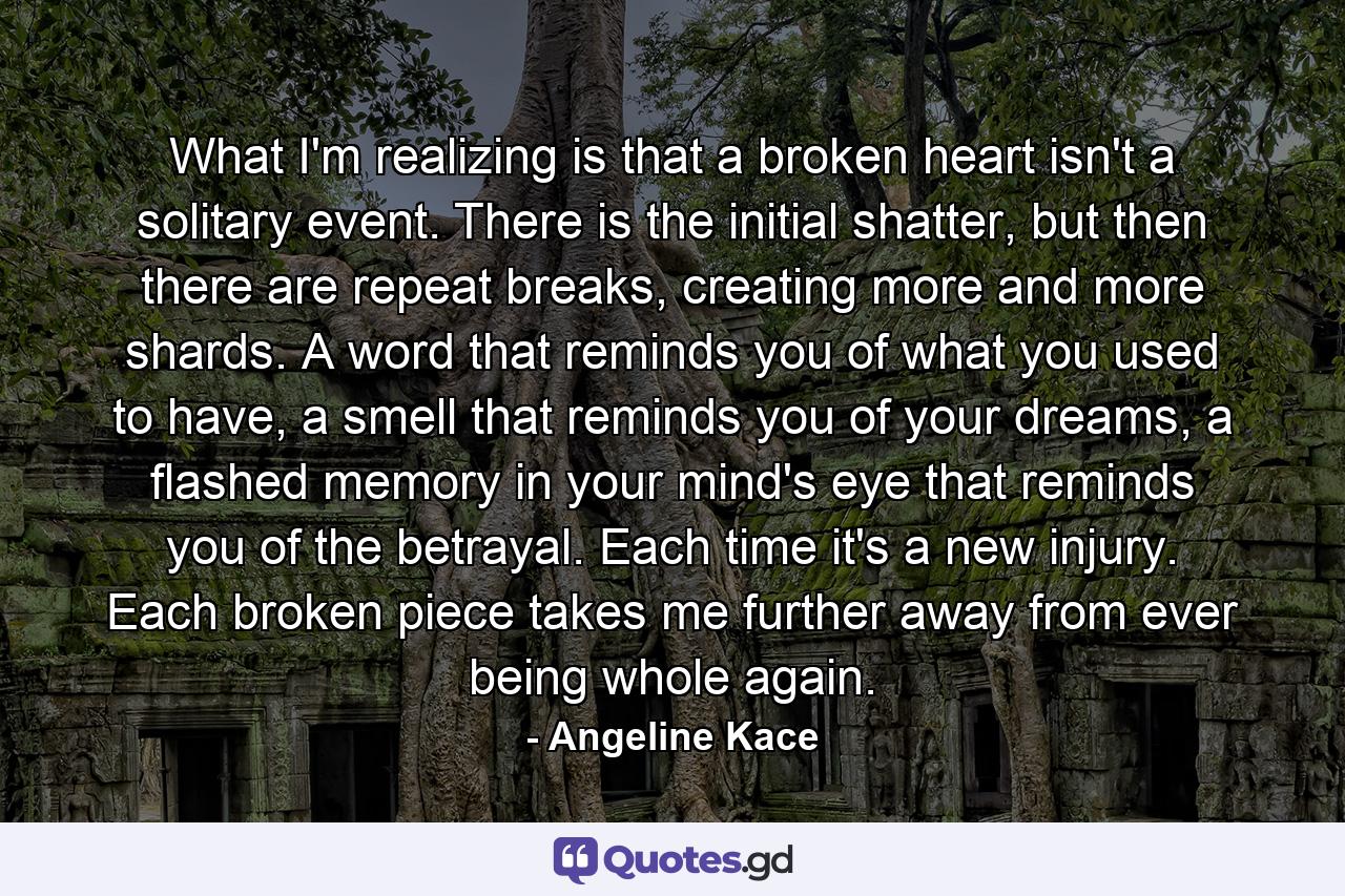 What I'm realizing is that a broken heart isn't a solitary event. There is the initial shatter, but then there are repeat breaks, creating more and more shards. A word that reminds you of what you used to have, a smell that reminds you of your dreams, a flashed memory in your mind's eye that reminds you of the betrayal. Each time it's a new injury. Each broken piece takes me further away from ever being whole again. - Quote by Angeline Kace