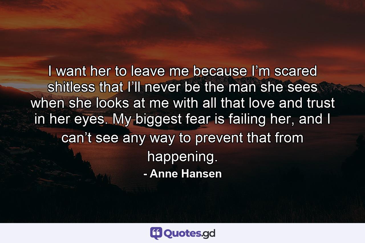 I want her to leave me because I’m scared shitless that I’ll never be the man she sees when she looks at me with all that love and trust in her eyes. My biggest fear is failing her, and I can’t see any way to prevent that from happening. - Quote by Anne Hansen