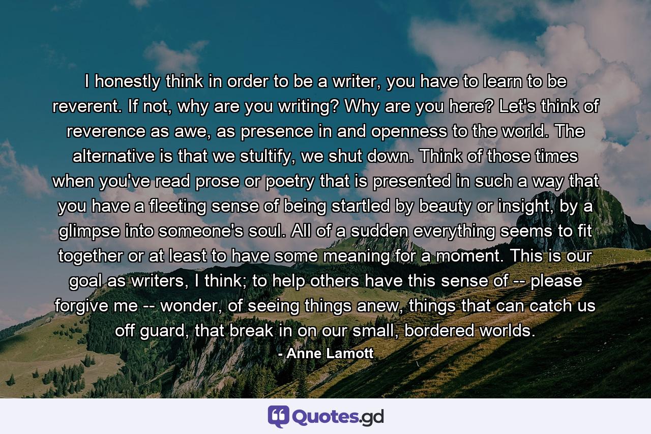 I honestly think in order to be a writer, you have to learn to be reverent. If not, why are you writing? Why are you here? Let's think of reverence as awe, as presence in and openness to the world. The alternative is that we stultify, we shut down. Think of those times when you've read prose or poetry that is presented in such a way that you have a fleeting sense of being startled by beauty or insight, by a glimpse into someone's soul. All of a sudden everything seems to fit together or at least to have some meaning for a moment. This is our goal as writers, I think; to help others have this sense of -- please forgive me -- wonder, of seeing things anew, things that can catch us off guard, that break in on our small, bordered worlds. - Quote by Anne Lamott