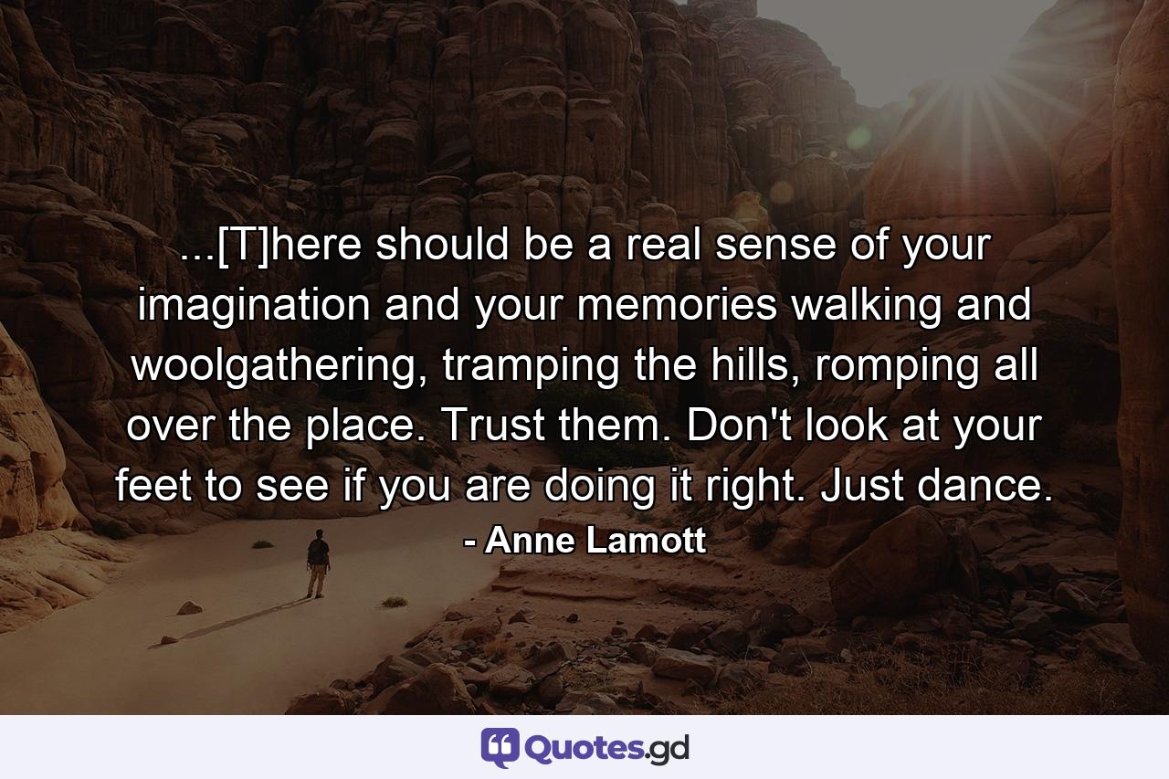 ...[T]here should be a real sense of your imagination and your memories walking and woolgathering, tramping the hills, romping all over the place. Trust them. Don't look at your feet to see if you are doing it right. Just dance. - Quote by Anne Lamott