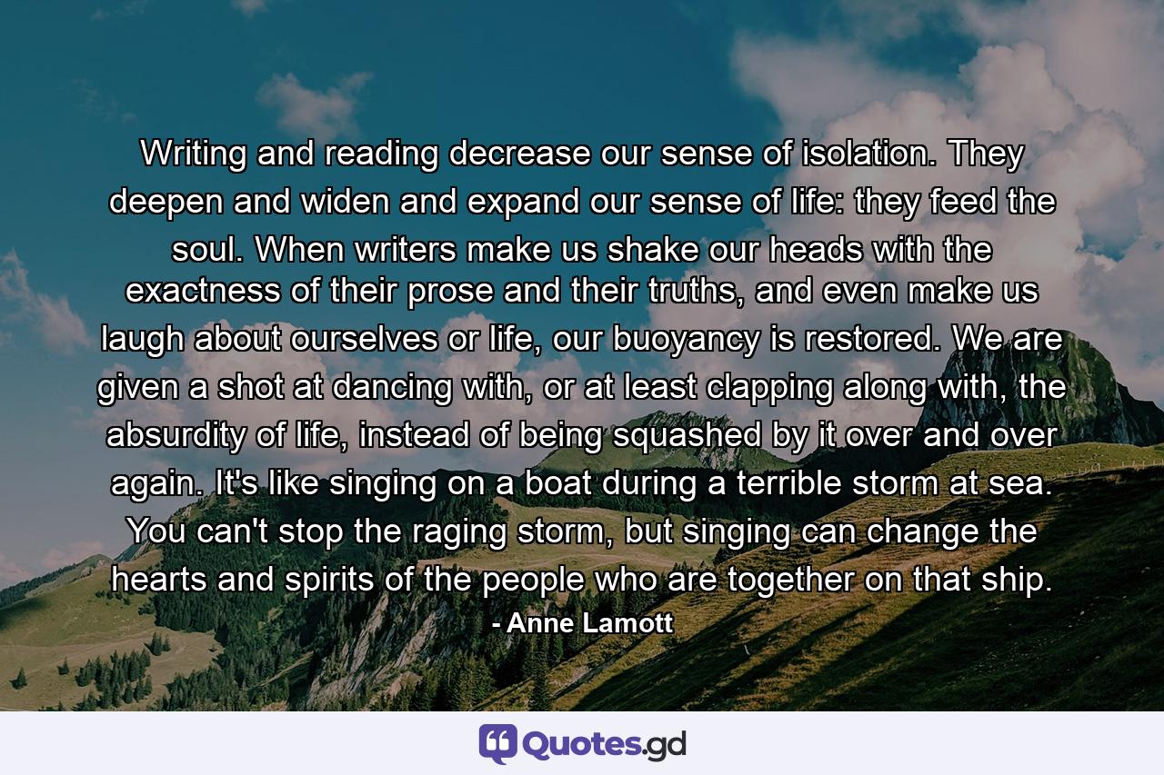 Writing and reading decrease our sense of isolation. They deepen and widen and expand our sense of life: they feed the soul. When writers make us shake our heads with the exactness of their prose and their truths, and even make us laugh about ourselves or life, our buoyancy is restored. We are given a shot at dancing with, or at least clapping along with, the absurdity of life, instead of being squashed by it over and over again. It's like singing on a boat during a terrible storm at sea. You can't stop the raging storm, but singing can change the hearts and spirits of the people who are together on that ship. - Quote by Anne Lamott