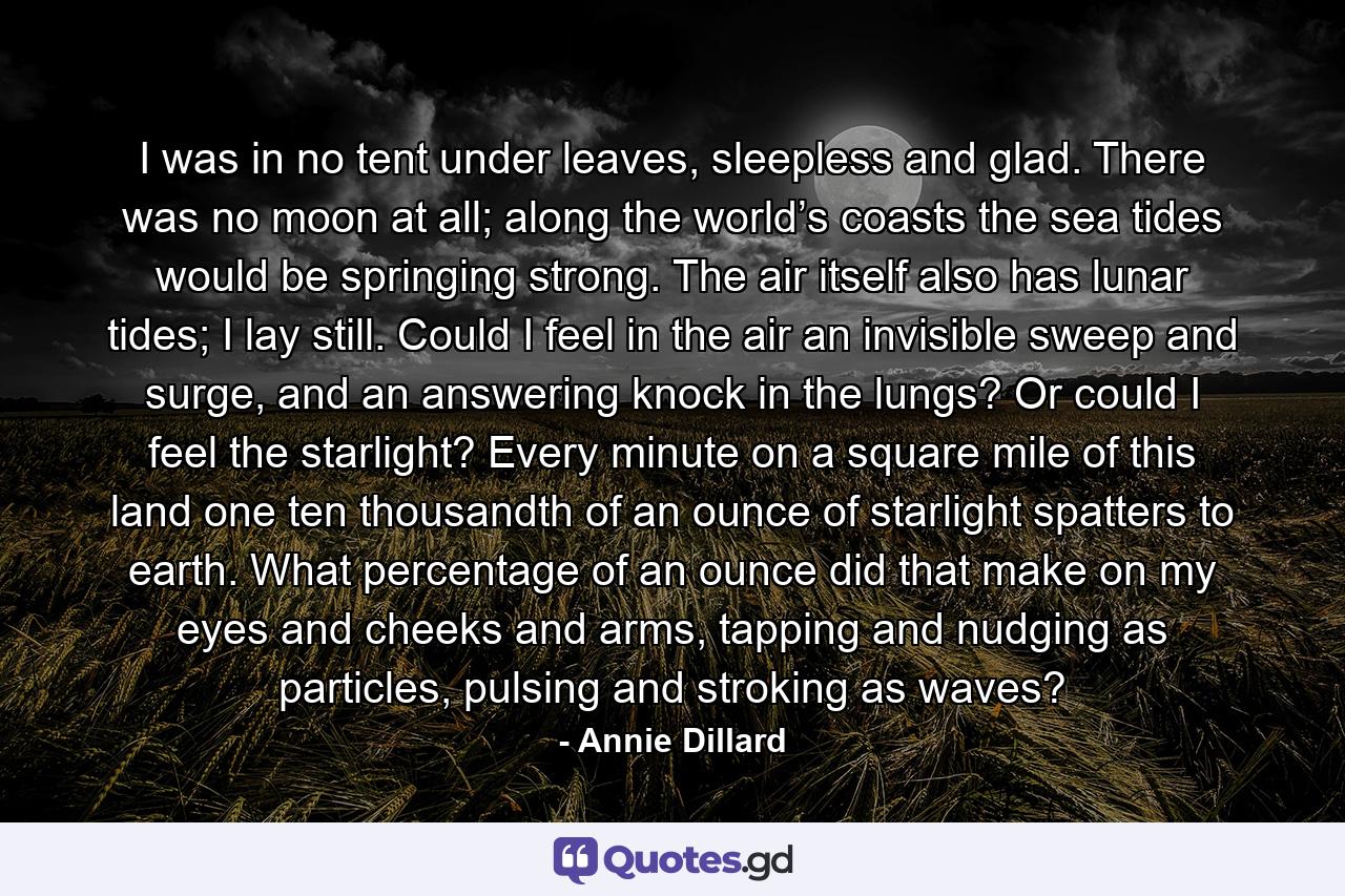 I was in no tent under leaves, sleepless and glad. There was no moon at all; along the world’s coasts the sea tides would be springing strong. The air itself also has lunar tides; I lay still. Could I feel in the air an invisible sweep and surge, and an answering knock in the lungs? Or could I feel the starlight? Every minute on a square mile of this land one ten thousandth of an ounce of starlight spatters to earth. What percentage of an ounce did that make on my eyes and cheeks and arms, tapping and nudging as particles, pulsing and stroking as waves? - Quote by Annie Dillard