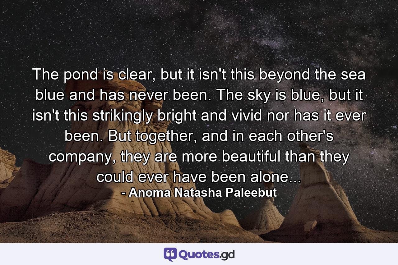 The pond is clear, but it isn't this beyond the sea blue and has never been. The sky is blue, but it isn't this strikingly bright and vivid nor has it ever been. But together, and in each other's company, they are more beautiful than they could ever have been alone... - Quote by Anoma Natasha Paleebut