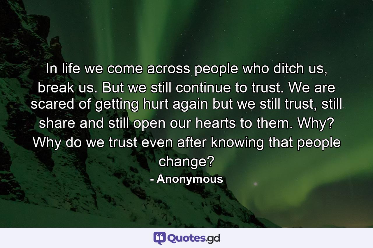 In life we come across people who ditch us, break us. But we still continue to trust. We are scared of getting hurt again but we still trust, still share and still open our hearts to them. Why? Why do we trust even after knowing that people change? - Quote by Anonymous