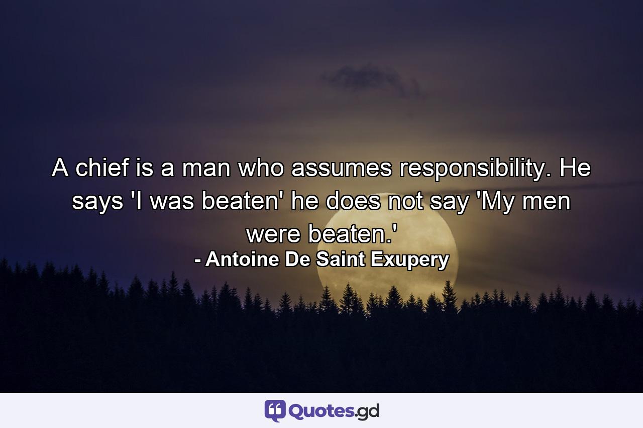 A chief is a man who assumes responsibility. He says  'I was beaten'  he does not say 'My men were beaten.' - Quote by Antoine De Saint Exupery