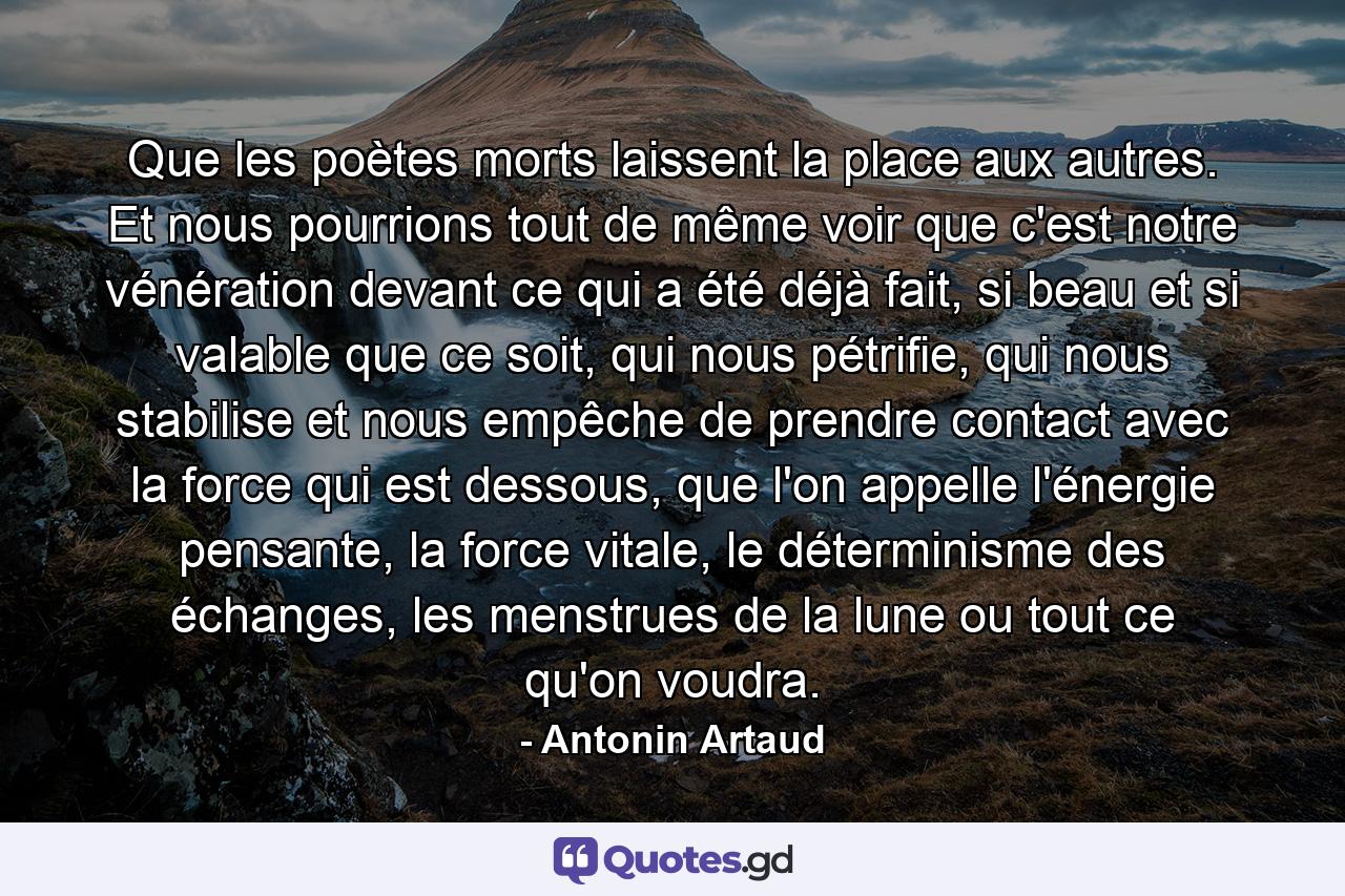 Que les poètes morts laissent la place aux autres. Et nous pourrions tout de même voir que c'est notre vénération devant ce qui a été déjà fait, si beau et si valable que ce soit, qui nous pétrifie, qui nous stabilise et nous empêche de prendre contact avec la force qui est dessous, que l'on appelle l'énergie pensante, la force vitale, le déterminisme des échanges, les menstrues de la lune ou tout ce qu'on voudra. - Quote by Antonin Artaud