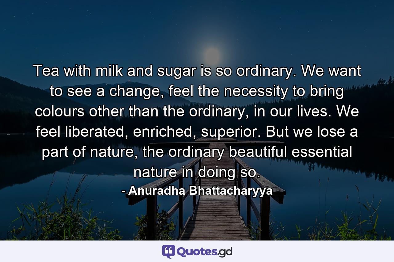 Tea with milk and sugar is so ordinary. We want to see a change, feel the necessity to bring colours other than the ordinary, in our lives. We feel liberated, enriched, superior. But we lose a part of nature, the ordinary beautiful essential nature in doing so. - Quote by Anuradha Bhattacharyya