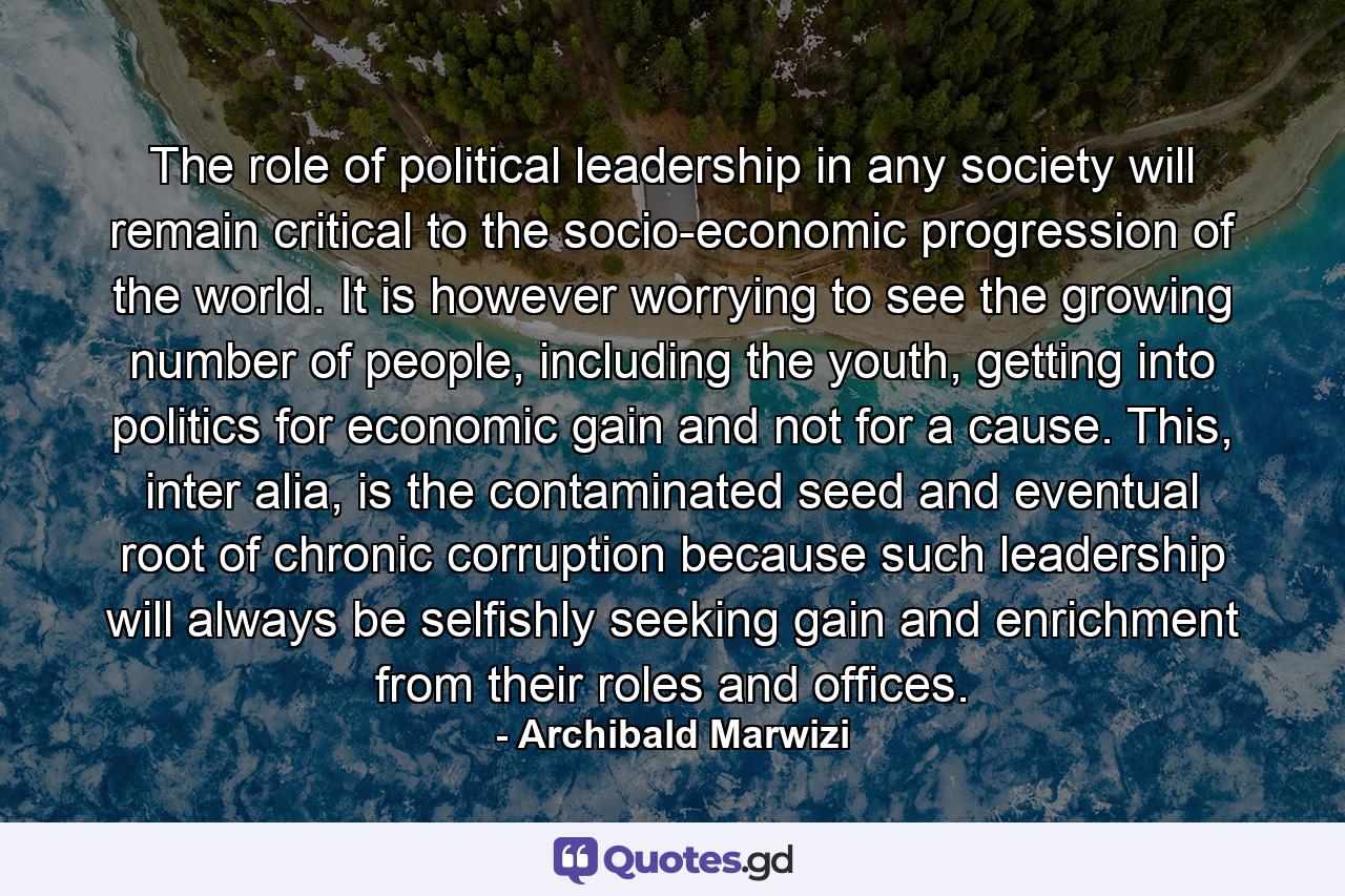 The role of political leadership in any society will remain critical to the socio-economic progression of the world. It is however worrying to see the growing number of people, including the youth, getting into politics for economic gain and not for a cause. This, inter alia, is the contaminated seed and eventual root of chronic corruption because such leadership will always be selfishly seeking gain and enrichment from their roles and offices. - Quote by Archibald Marwizi