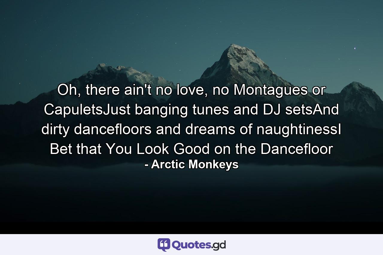 Oh, there ain't no love, no Montagues or CapuletsJust banging tunes and DJ setsAnd dirty dancefloors and dreams of naughtinessI Bet that You Look Good on the Dancefloor - Quote by Arctic Monkeys