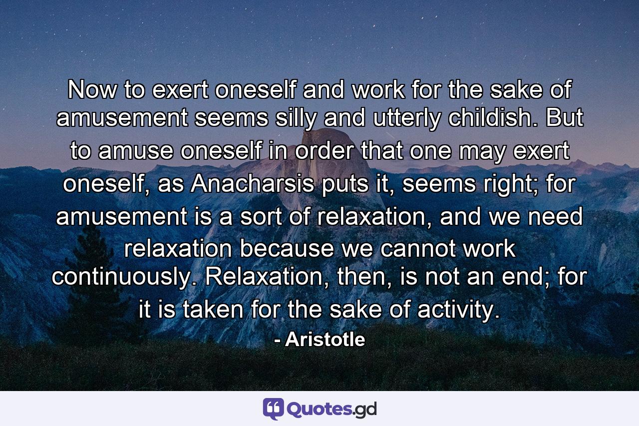 Now to exert oneself and work for the sake of amusement seems silly and utterly childish. But to amuse oneself in order that one may exert oneself, as Anacharsis puts it, seems right; for amusement is a sort of relaxation, and we need relaxation because we cannot work continuously. Relaxation, then, is not an end; for it is taken for the sake of activity. - Quote by Aristotle