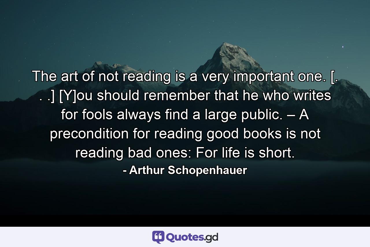 The art of not reading is a very important one. [. . .] [Y]ou should remember that he who writes for fools always find a large public. – A precondition for reading good books is not reading bad ones: For life is short. - Quote by Arthur Schopenhauer