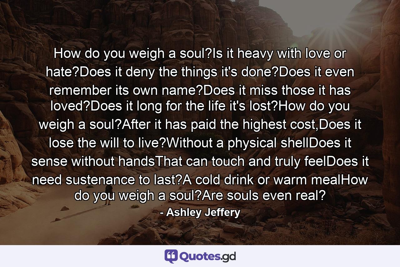 How do you weigh a soul?Is it heavy with love or hate?Does it deny the things it's done?Does it even remember its own name?Does it miss those it has loved?Does it long for the life it's lost?How do you weigh a soul?After it has paid the highest cost,Does it lose the will to live?Without a physical shellDoes it sense without handsThat can touch and truly feelDoes it need sustenance to last?A cold drink or warm mealHow do you weigh a soul?Are souls even real? - Quote by Ashley Jeffery