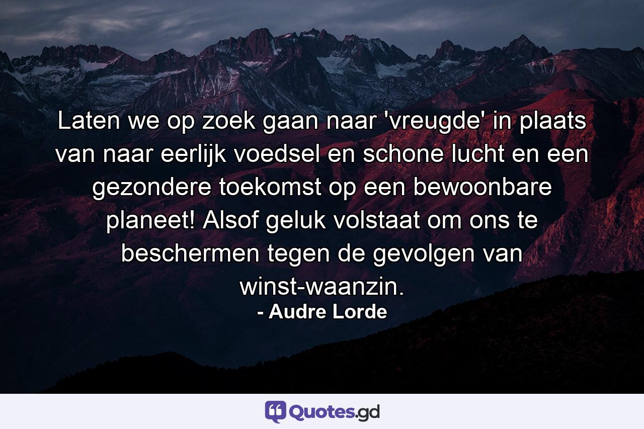 Laten we op zoek gaan naar 'vreugde' in plaats van naar eerlijk voedsel en schone lucht en een gezondere toekomst op een bewoonbare planeet! Alsof geluk volstaat om ons te beschermen tegen de gevolgen van winst-waanzin. - Quote by Audre Lorde