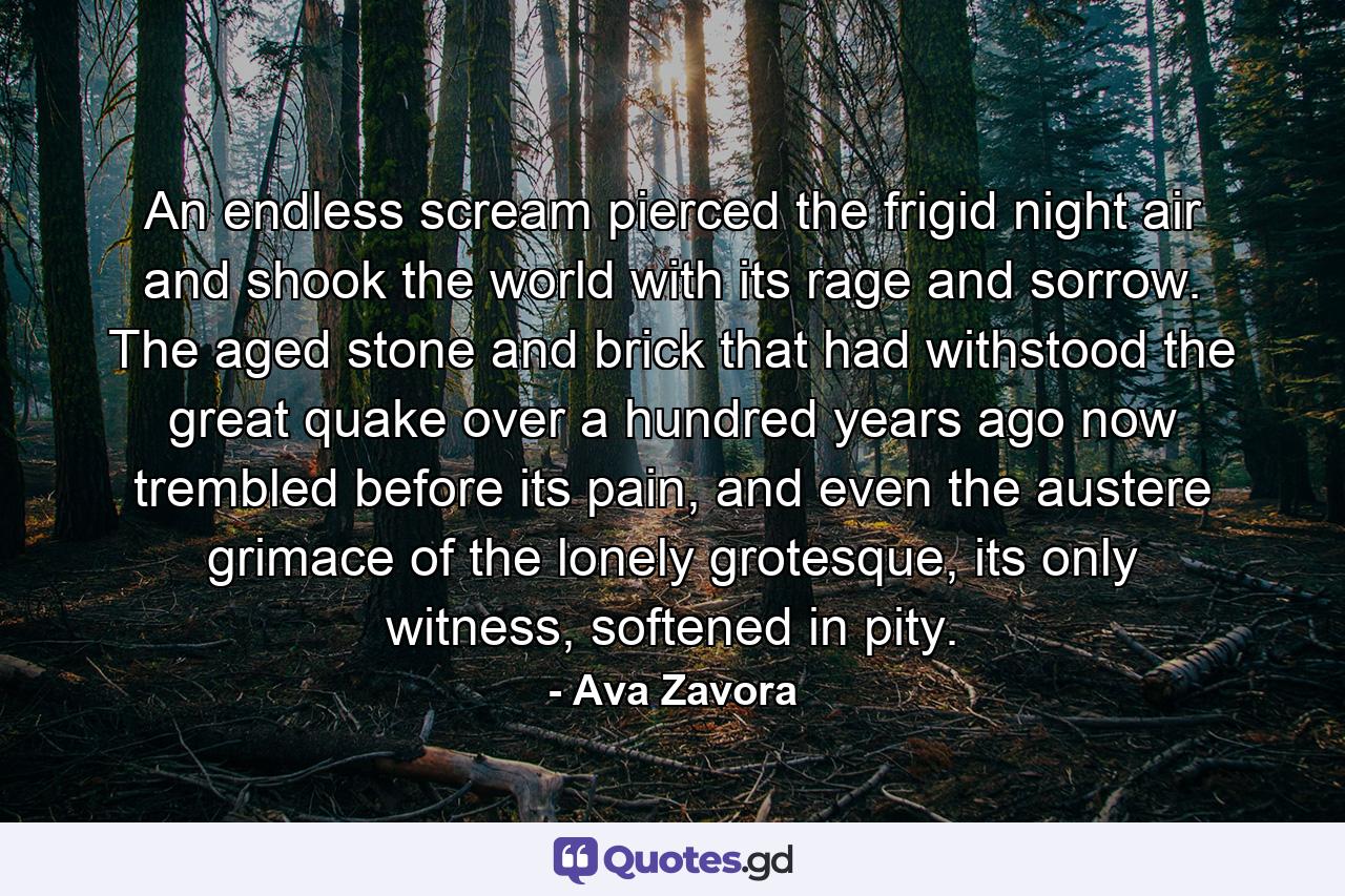An endless scream pierced the frigid night air and shook the world with its rage and sorrow. The aged stone and brick that had withstood the great quake over a hundred years ago now trembled before its pain, and even the austere grimace of the lonely grotesque, its only witness, softened in pity. - Quote by Ava Zavora