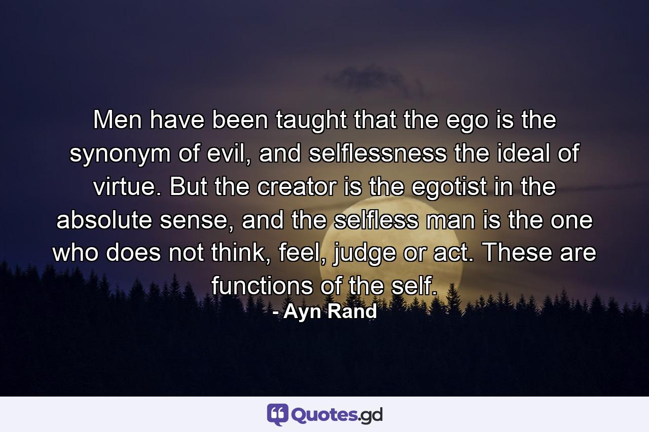 Men have been taught that the ego is the synonym of evil, and selflessness the ideal of virtue. But the creator is the egotist in the absolute sense, and the selfless man is the one who does not think, feel, judge or act. These are functions of the self. - Quote by Ayn Rand