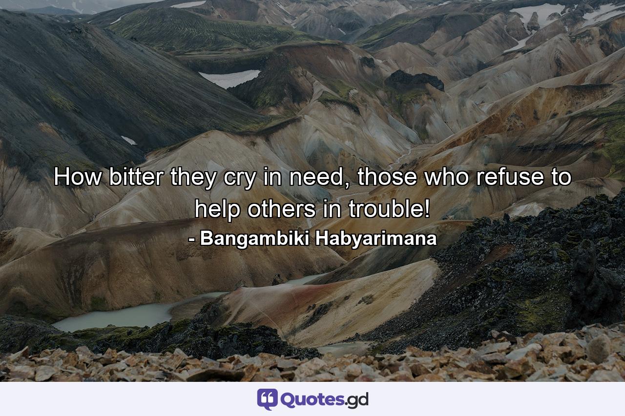 How bitter they cry in need, those who refuse to help others in trouble! - Quote by Bangambiki Habyarimana