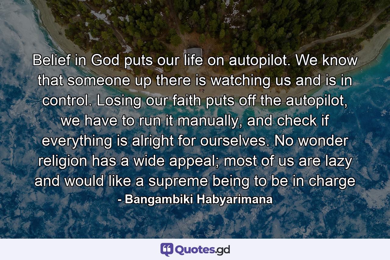 Belief in God puts our life on autopilot. We know that someone up there is watching us and is in control. Losing our faith puts off the autopilot, we have to run it manually, and check if everything is alright for ourselves. No wonder religion has a wide appeal; most of us are lazy and would like a supreme being to be in charge - Quote by Bangambiki Habyarimana