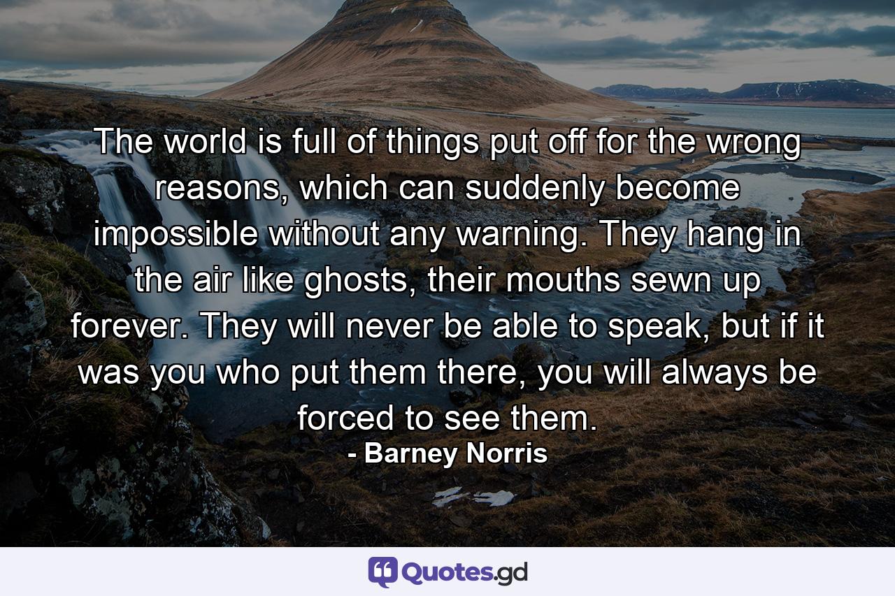 The world is full of things put off for the wrong reasons, which can suddenly become impossible without any warning. They hang in the air like ghosts, their mouths sewn up forever. They will never be able to speak, but if it was you who put them there, you will always be forced to see them. - Quote by Barney Norris