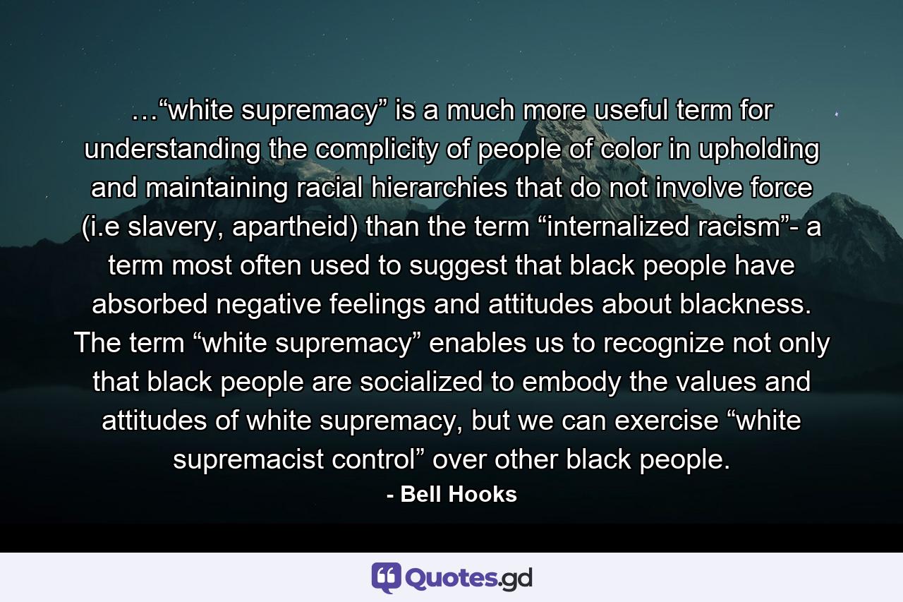 …“white supremacy” is a much more useful term for understanding the complicity of people of color in upholding and maintaining racial hierarchies that do not involve force (i.e slavery, apartheid) than the term “internalized racism”- a term most often used to suggest that black people have absorbed negative feelings and attitudes about blackness. The term “white supremacy” enables us to recognize not only that black people are socialized to embody the values and attitudes of white supremacy, but we can exercise “white supremacist control” over other black people. - Quote by Bell Hooks